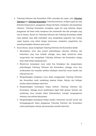 · Teknologi Informasi dan Komunikasi (TIK) mencakup dua aspek, yaitu Teknologi
   Informasi danTeknologiKomunikasi.TeknologiInformasi,meliputisegalahalyang
   berkaitandenganproses,penggunaansebagaialatbantu,manipulasi,danpengelolaan
   informasi. Teknologi Komunikasi merupakan segala hal yang berkaitan dengan
   penggunaan alat bantu untuk memproses dan mentransfer data dari perangkat yang
   satu ke lainnya. Karena itu,Teknologi Informasi danTeknologi Komunikasi adalah
   suatu padanan yang tidak terpisahkan yang mengandung pengertian luas tentang
   segala kegiatan yang terkait dengan pemrosesan, manipulasi, pengelolaan, dan
   transfer/pemindahaninformasiantarmedia.
· Secarakhusus,tujuanmempelajariTeknologiInformasidanKomunikasiadalah:
   1. Menyadarkan siswa akan potensi perkembangan teknologi informasi dan
       komunikasi yang terus berubah sehingga siswa dapat termotivasi untuk
       mengevaluasi dan mempelajari Teknologi Informasi dan Komunikasi sebagai
       dasaruntukbelajarsepanjanghayat.
   2. Memotivasi kemampuan siswa untuk bisa beradaptasi dan mengantisipasi
       perkembangan Teknologi Informasi dan Komunikasi, sehingga siswa bisa
       melaksanakan dan menjalani aktifitas kehidupan sehari­hari secara mandiri dan
       lebihpercayadiri.
   3. Mengembangkan kompetensi siswa dalam menggunakan Teknologi Informasi
       dan Komunikasi untuk mendukung kegiatan belajar, bekerja, dan berbagai
       aktifitasdalamkehidupansehari­hari.
   4. Mengembangkan kemampuan belajar berbasis Teknologi Informasi dan
       Komunikasi, sehingga proses pembelajaran dapat lebih optimal, menarik, dan
       mendorong siswa terampil dalam berkomunikasi, terampil mengorganisasi
       informasi,danterbiasabekerjasama.
   5. Mengembangkan kemampuan belajar mandiri, berinisiatif, inovatif, kreatif, dan
       bertanggungjawab dalam penggunaan Teknologi Informasi dan Komunikasi
       untukpembelajaran,bekerja,danpemecahanmasalahsehari­hari.




                                                                                           2
 