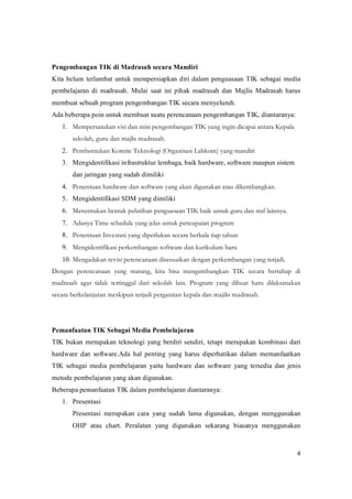 PengembanganTIKdiMadrasahsecaraMandiri
Kita belum terlambat untuk mempersiapkan diri dalam penguasaan TIK sebagai media
pembelajaran di madrasah. Mulai saat ini pihak madrasah dan Majlis Madrasah harus
membuatsebuahprogrampengembanganTIKsecaramenyeluruh.
AdabeberapapoinuntukmembuatsuatuperencanaanpengembanganTIK,diantaranya:
   1. Mempersatukan visi dan misi pengembangan TIK yang ingin dicapai antara Kepala
       sekolah, guru dan majlis madrasah.
   2. Pembentukan Komite Teknologi (Organisasi Labkom) yang mandiri
   3. Mengidentifikasiinfrastrukturlembaga,baikhardware,softwaremaupunsistem
       danjaringanyangsudahdimiliki
   4. Penentuan hardware dan software yang akan digunakan atau dikembangkan.
   5. MengidentifikasiSDMyangdimiliki
   6. Menentukan bentuk pelatihan penguasaan TIK baik untuk guru dan staf lainnya.
   7. Adanya Time schedule yang jelas untuk pencapaian program
   8. Penentuan Investasi yang diperlukan secara berkala tiap tahun
   9. Mengidentifikasi perkembangan software dan kurikulum baru
   10. Mengadakan revisi perencanaan disesuaikan dengan perkembangan yang terjadi.
Dengan perencanaan yang matang, kita bisa mengembangkan TIK secara bertahap di
madrasah agar tidak tertinggal dari sekolah lain. Program yang dibuat haru dilaksanakan
secara berkelanjutan meskipun terjadi pergantian kepala dan majilis madrasah.




PemanfaatanTIKSebagaiMediaPembelajaran
TIK bukan merupakan teknologi yang berdiri sendiri, tetapi merupakan kombinasi dari
hardware dan software.Ada hal penting yang harus diperhatikan dalam memanfaatkan
TIK sebagai media pembelajaran yaitu hardware dan software yang tersedia dan jenis
metodepembelajaranyangakandigunakan.
BeberapapemanfaatanTIKdalampembelajarandiantaranya:
   1. Presentasi
       Presentasi merupakan cara yang sudah lama digunakan, dengan menggunakan
       OHP atau chart. Peralatan yang digunakan sekarang biasanya menggunakan



                                                                                            4
 