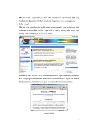 Metode ini bisa digunakan jika kita tidak mempunyai laboratorium IPA yang
   lengkapataudigunakansebelummelakukaneksperimenyangsesungguhnya.
4. Kelasvirtual
   Maksudkelasvirtualdi siniadalahsiswabelajar mandiri yangberbasiskan web,
   misalnya menggunakan moodle. Saya berikan contoh bentuk kelas maya yang
   sedangkamikembangkandiMAN2Ciamis.




   Padakelasmayainisiswaakanmendapatkanmateri,tugasdantestsecaraonline.
   Kita sebagai guru memperoleh kemudahan dalam memeriksa tugas dan menilai
   hasilujiansiswa.Terutamahasilujiansiswaakandinilaisecaraotomatis.




                                      materionline


                                                                                     7
 