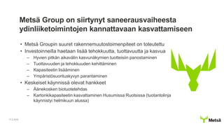 Metsä Group on siirtynyt saneerausvaiheesta
ydinliiketoimintojen kannattavaan kasvattamiseen
• Metsä Groupin suuret rakennemuutostoimenpiteet on toteutettu
• Investoinneilla haetaan lisää tehokkuutta, tuottavuutta ja kasvua
– Hyvien pitkän aikavälin kasvunäkymien tuotteisiin panostaminen
– Tuottavuuden ja tehokkuuden kehittäminen
– Kapasiteetin lisääminen
– Ympäristösuorituskyvyn parantaminen
• Keskeiset käynnissä olevat hankkeet
– Äänekosken biotuotetehdas
– Kartonkikapasiteetin kasvattaminen Husumissa Ruotsissa (tuotantolinja
käynnistyi helmikuun alussa)
17.2.2016
 
