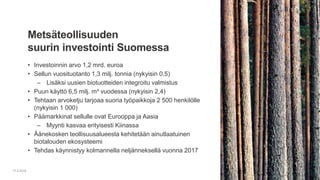 • Investoinnin arvo 1,2 mrd. euroa
• Sellun vuosituotanto 1,3 milj. tonnia (nykyisin 0,5)
– Lisäksi uusien biotuotteiden integroitu valmistus
• Puun käyttö 6,5 milj. m³ vuodessa (nykyisin 2,4)
• Tehtaan arvoketju tarjoaa suoria työpaikkoja 2 500 henkilölle
(nykyisin 1 000)
• Päämarkkinat sellulle ovat Eurooppa ja Aasia
– Myynti kasvaa erityisesti Kiinassa
• Äänekosken teollisuusalueesta kehitetään ainutlaatuinen
biotalouden ekosysteemi
• Tehdas käynnistyy kolmannella neljänneksellä vuonna 2017
Metsäteollisuuden
suurin investointi Suomessa
17.2.2016
 