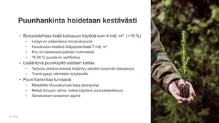 ‒ Biotuotetehdas lisää kuitupuun käyttöä noin 4 milj. m³ (+10 %)
‒ Lisäys on pääasiassa havukuitupuuta
‒ Havukuidun kestävä lisäyspotentiaali 7 milj. m³
‒ Puu on saatavissa pääosin kotimaasta
‒ Yli 90 % puusta on sertifioitua
‒ Lisääntyvä puunkäyttö voidaan kattaa
‒ Tarjonta yksityismetsistä lisääntyy selvästi kysynnän kasvaessa
‒ Tuonti pysyy vähintään nykytasolla
‒ Puun hankintaa turvaavat
‒ Metsäliitto Osuuskunnan laaja jäsenpohja
‒ Metsä Groupin vahva, tukkia käyttävä puutuoteteollisuus
‒ Äänekosken keskeinen sijainti
17.2.2016
Puunhankinta hoidetaan kestävästi
 