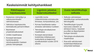 Keskeisimmät kehityshankkeet
Rikkihappoa
hajukaasuista
Ligniinin jalostus
lisäarvotuotteeksi
Uusia tekstiilikuituja
sellusta
• Keskeinen mäntyöljyn ja
valkaisukemikaalin
valmistuksessa
• Valmistus hajukaasuista
kiertotaloutta parhaimmillaan
• Myönteiset
ympäristövaikutukset
• Uniikki maailmassa
• Konsepti teknisesti
hankintavalmis:
rahoituspakettiin haetaan
julkista riskinjakajaa
• Ligniinillä monta
mielenkiintoista ominaisuutta
liimoissa, komposiiteissa, jne.
• Korvaa fossiilisesta raaka-
aineesta valmistetun tuotteen
• Teknologia ainutlaatuinen
maailmassa
• Konsepti etenemässä
koetehdas-mittakaavaan:
koetuotanto ja laajemmat
sovelluskokeet vuoden 2016
aikana
• Sellusta valmistetaan
tekstiilikuituja vanhanaikaisella
teknologialla
• Tekstiilikuitujen kysyntä
kasvussa (väestön- ja
elintason kasvu, haasteet
puuvillan ja öljypohjaisten
kuitujen kanssa)
• Teknologia ainutlaatuista
maailmassa
• Koe-erät valmistuneet:
koetehdasmittakaavan
siirtymistä harkitaan
 