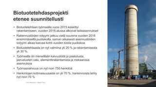 • Biotuotetehtaan työmaalla vuosi 2015 keskittyi
rakentamiseen, vuoden 2016 alussa alkoivat laiteasennukset
• Rakennustöiden volyymi jatkuu vielä suurena vuoden 2016
ensimmäisellä puoliskolla, saman aikaisesti asennustöiden
volyymi alkaa kasvaa kohti vuoden toista puoliskoa
• Biotuotetehtaasta on nyt valmiina yli 20 % ja rakentamisesta
yli 30 %.
• Työmaalla on meneillään kaivuutöitä ja paalutusta,
perustusten valu, elementtirakentamista ja mekaanisia
asennuksia
• Työmaavahvuus on nyt noin 750 henkilöä
• Hankintojen kotimaisuusaste on yli 70 %, hankinnoista tehty
nyt noin 70 %
Timo Merikallio / Metsä Fibre
Biotuotetehdasprojekti
etenee suunnitellusti
 