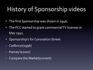 History of Sponsorship videos 
• The first Sponsorship was shown in 1946. 
• The FCC started to grant commercial TV licenses in 
May 1941. 
• Sponsorship’s for Coronation Street: 
- Cadburys(1996) 
- Harvey’s(2007) 
- Compare the Market(current) 
 