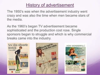 History of advertisement 
The 1950’s was when the advertisement industry went 
crazy and was also the time when men became stars of 
the media. 
As the 1960’s began TV advertisement became 
sophisticated and the production cost rose. Single 
sponsors began to struggle and which is why commercial 
breaks came into the industry. 
 