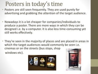 Posters in today’s time 
• Posters are still seen frequently. They are used purely for 
advertising and grabbing the attention of the target audience. 
• Nowadays it is a lot cheaper for companies/individuals to 
produce a poster. There are more ways in which they can be 
designed i.e. by a computer. It is also less time-consuming yet 
still works effectively. 
• They’re seen in the majority of places and are placed in areas in 
which the target audiences would commonly be seen i.e. 
cinemas or on the streets (bus stops, shop 
windows etc). 

