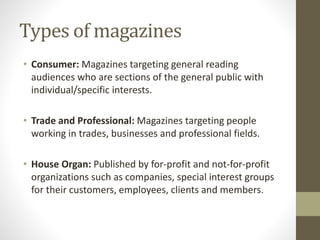 Types of magazines 
• Consumer: Magazines targeting general reading 
audiences who are sections of the general public with 
individual/specific interests. 
• Trade and Professional: Magazines targeting people 
working in trades, businesses and professional fields. 
• House Organ: Published by for-profit and not-for-profit 
organizations such as companies, special interest groups 
for their customers, employees, clients and members. 
 
