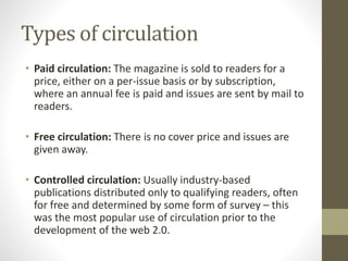Types of circulation 
• Paid circulation: The magazine is sold to readers for a 
price, either on a per-issue basis or by subscription, 
where an annual fee is paid and issues are sent by mail to 
readers. 
• Free circulation: There is no cover price and issues are 
given away. 
• Controlled circulation: Usually industry-based 
publications distributed only to qualifying readers, often 
for free and determined by some form of survey – this 
was the most popular use of circulation prior to the 
development of the web 2.0. 
 