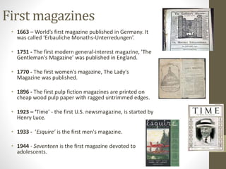 First magazines 
• 1663 – World’s first magazine published in Germany. It 
was called ‘Erbauliche Monaths-Unterredungen’. 
• 1731 - The first modern general-interest magazine, ’The 
Gentleman's Magazine’ was published in England. 
• 1770 - The first women's magazine, The Lady's 
Magazine was published. 
• 1896 - The first pulp fiction magazines are printed on 
cheap wood pulp paper with ragged untrimmed edges. 
• 1923 – ‘Time’ - the first U.S. newsmagazine, is started by 
Henry Luce. 
• 1933 - ’Esquire’ is the first men's magazine. 
• 1944 - Seventeen is the first magazine devoted to 
adolescents. 
 