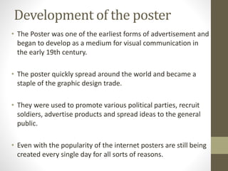 Development of the poster 
• The Poster was one of the earliest forms of advertisement and 
began to develop as a medium for visual communication in 
the early 19th century. 
• The poster quickly spread around the world and became a 
staple of the graphic design trade. 
• They were used to promote various political parties, recruit 
soldiers, advertise products and spread ideas to the general 
public. 
• Even with the popularity of the internet posters are still being 
created every single day for all sorts of reasons. 
 