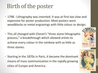 Birth of the poster 
• 1798 - Lithography was invented. It was at first too slow and 
expensive for poster production. Most posters were 
woodblocks or metal engravings with little colour or design. 
• This all changed with Cheret’s "three stone lithographic 
process," a breakthrough which allowed artists to 
achieve every colour in the rainbow with as little as 
three stones. 
• Starting in the 1870s in Paris, it became the dominant 
means of mass communication in the rapidly growing 
cities of Europe and America. 
 