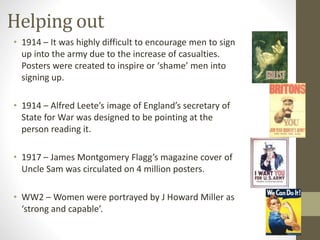 Helping out 
• 1914 – It was highly difficult to encourage men to sign 
up into the army due to the increase of casualties. 
Posters were created to inspire or ‘shame’ men into 
signing up. 
• 1914 – Alfred Leete’s image of England’s secretary of 
State for War was designed to be pointing at the 
person reading it. 
• 1917 – James Montgomery Flagg’s magazine cover of 
Uncle Sam was circulated on 4 million posters. 
• WW2 – Women were portrayed by J Howard Miller as 
‘strong and capable’. 
 