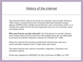 History of the internet 
The internet which used to be known as ‘Arpanet’ was brought online by 
1969 under a contact led by the renamed advanced research project 
agency (ARPA) which initially connected four main university's online. In a 
months time after this the list had expanded and a lot of university's were 
connected online. 
Who was first to use the internet?- the first person to use the internet 
was Charley Kline at UCLA sent the first packets Arpa net. He attempted 
to connect to Stanford research institute on October 29th 1969. 
When the internet first became existent the internet was used as a 
communication network even if major sites were down. 
The early internet was used by scientists, engineers, Librarians and 
computer experts. 
Email was adapted for ARPANET by Ray Tomlinson of BBN by 1972. 
 