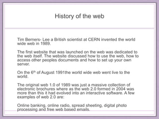 History of the web 
Tim Berners- Lee a British scientist at CERN invented the world 
wide web in 1989. 
The first website that was launched on the web was dedicated to 
the web itself. The website discussed how to use the web, how to 
access other peoples documents and how to set up your own 
server. 
On the 6th of August 1991the world wide web went live to the 
world. 
The original web 1.0 of 1989 was just a massive collection of 
electronic brochures where as the web 2.0 formed in 2004 was 
more than this it had evolved into an interactive software. A few 
examples of web 2.0 are: 
Online banking, online radio, spread sheeting, digital photo 
processing and free web based emails. 
 