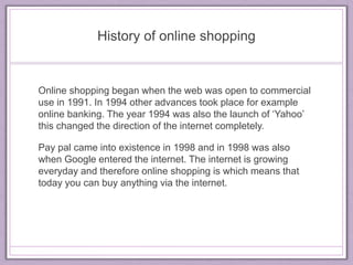 History of online shopping 
Online shopping began when the web was open to commercial 
use in 1991. In 1994 other advances took place for example 
online banking. The year 1994 was also the launch of ‘Yahoo’ 
this changed the direction of the internet completely. 
Pay pal came into existence in 1998 and in 1998 was also 
when Google entered the internet. The internet is growing 
everyday and therefore online shopping is which means that 
today you can buy anything via the internet. 
 