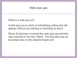 Web pop ups 
What is a web pop up? 
A web pop up is a form of advertising online and will 
appear without you clicking or choosing to see it. 
Ethan Zuckerman invented the web pop ups and this 
was invented in the late 1990’s. The first web pop up 
launched was on the website tripod.com 
 