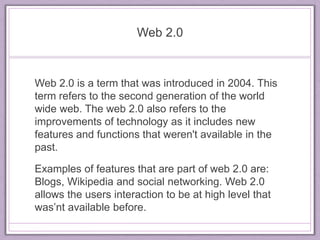 Web 2.0 
Web 2.0 is a term that was introduced in 2004. This 
term refers to the second generation of the world 
wide web. The web 2.0 also refers to the 
improvements of technology as it includes new 
features and functions that weren't available in the 
past. 
Examples of features that are part of web 2.0 are: 
Blogs, Wikipedia and social networking. Web 2.0 
allows the users interaction to be at high level that 
was’nt available before. 
 