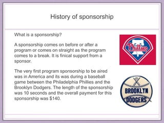 History of sponsorship 
What is a sponsorship? 
A sponsorship comes on before or after a 
program or comes on straight as the program 
comes to a break. It is finical support from a 
sponsor. 
The very first program sponsorship to be aired 
was in America and its was during a baseball 
game between the Philadelphia Phillies and the 
Brooklyn Dodgers. The length of the sponsorship 
was 10 seconds and the overall payment for this 
sponsorship was $140. 
