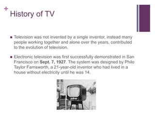 + 
History of TV 
 Television was not invented by a single inventor, instead many 
people working together and alone over the years, contributed 
to the evolution of television. 
 Electronic television was first successfully demonstrated in San 
Francisco on Sept. 7, 1927. The system was designed by Philo 
Taylor Farnsworth, a 21-year-old inventor who had lived in a 
house without electricity until he was 14. 
 