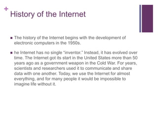 + 
History of the Internet 
 The history of the Internet begins with the development of 
electronic computers in the 1950s. 
 he Internet has no single “inventor.” Instead, it has evolved over 
time. The Internet got its start in the United States more than 50 
years ago as a government weapon in the Cold War. For years, 
scientists and researchers used it to communicate and share 
data with one another. Today, we use the Internet for almost 
everything, and for many people it would be impossible to 
imagine life without it. 
 