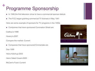 + 
Programme Sponsorship 
 In 1946,the first television show to have a commercial sponsor debuts 
 The FCC began granting commercial TV licenses in May 1941 
Here are some example of sponsors for TV programs in the 1950s 
 Companies that have sponsored Cononation Street are 
Cadbuy’s-1996 
Havery’s-2007 
Compare the market- Current 
 Companies that have sponsored Emmerdale are 
Daz-1999 
Heinz Ketchup-2003 
Heinz Salad Cream-2005 
McCain's Food- Current 
 