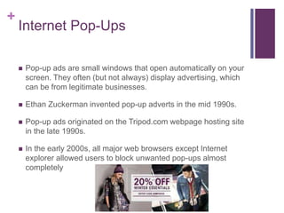 + 
Internet Pop-Ups 
 Pop-up ads are small windows that open automatically on your 
screen. They often (but not always) display advertising, which 
can be from legitimate businesses. 
 Ethan Zuckerman invented pop-up adverts in the mid 1990s. 
 Pop-up ads originated on the Tripod.com webpage hosting site 
in the late 1990s. 
 In the early 2000s, all major web browsers except Internet 
explorer allowed users to block unwanted pop-ups almost 
completely 
