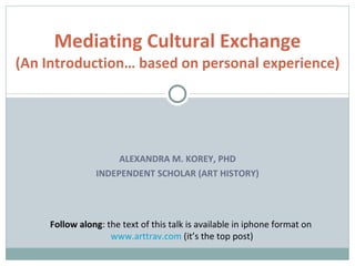 Mediating Cultural Exchange
(An Introduction… based on personal experience)




                     ALEXANDRA M. KOREY, PHD
                INDEPENDENT SCHOLAR (ART HISTORY)




     Follow along: the text of this talk is available in iphone format on
                    www.arttrav.com (it’s the top post)
 