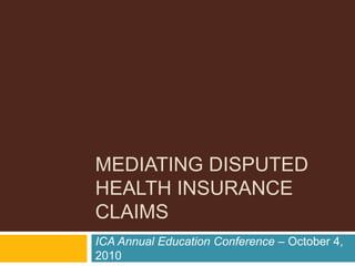 MEDIATING DISPUTED
HEALTH INSURANCE
CLAIMS
ICA Annual Education Conference – October 4,
2010
 