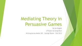 Mediating Theory in
Persuasive Games
By Ian Bogost
a Project by Greg Pace
Writing Across Media 303 – George Boone – Fall 2013

 