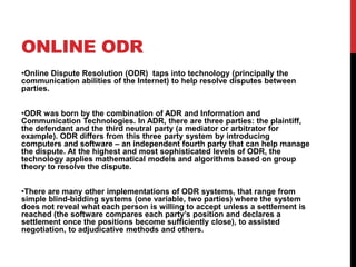 ONLINE ODR
•Online Dispute Resolution (ODR) taps into technology (principally the
communication abilities of the Internet) to help resolve disputes between
parties.


•ODR was born by the combination of ADR and Information and
Communication Technologies. In ADR, there are three parties: the plaintiff,
the defendant and the third neutral party (a mediator or arbitrator for
example). ODR differs from this three party system by introducing
computers and software – an independent fourth party that can help manage
the dispute. At the highest and most sophisticated levels of ODR, the
technology applies mathematical models and algorithms based on group
theory to resolve the dispute.


•There are many other implementations of ODR systems, that range from
simple blind-bidding systems (one variable, two parties) where the system
does not reveal what each person is willing to accept unless a settlement is
reached (the software compares each party’s position and declares a
settlement once the positions become sufficiently close), to assisted
negotiation, to adjudicative methods and others.
 