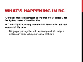 WHAT’S HAPPENING IN BC
•Distance Mediation project sponsored by MediateBC for
family law cases (Cisco WebEx)
•BC Ministry of Attorney General and Mediate BC for low
value civil disputes
  • Brings people together with technologies that bridge a
    distance in order to help solve real problems
 