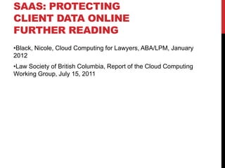 SAAS: PROTECTING
CLIENT DATA ONLINE
FURTHER READING
•Black, Nicole, Cloud Computing for Lawyers, ABA/LPM, January
2012
•Law Society of British Columbia, Report of the Cloud Computing
Working Group, July 15, 2011
 