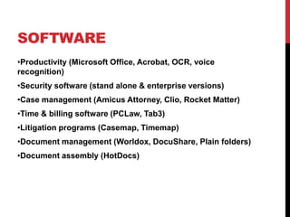 SOFTWARE
•Productivity (Microsoft Office, Acrobat, OCR, voice
recognition)
•Security software (stand alone & enterprise versions)
•Case management (Amicus Attorney, Clio, Rocket Matter)
•Time & billing software (PCLaw, Tab3)
•Litigation programs (Casemap, Timemap)
•Document management (Worldox, DocuShare, Plain folders)
•Document assembly (HotDocs)
 