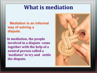 What is mediation 
* Mediation is an informal 
way of solving a 
dispute. 
* At mediation, the people 
involved in a dispute come 
together with the help of a 
neutral person called a 
'mediator' to try and settle 
the dispute. 
 