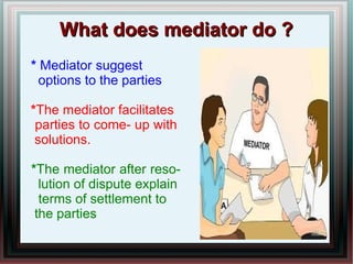 WWhhaatt ddooeess mmeeddiiaattoorr ddoo ?? 
* Mediator suggest 
options to the parties 
*The mediator facilitates 
parties to come- up with 
solutions. 
*The mediator after reso-lution 
of dispute explain 
terms of settlement to 
the parties 
 