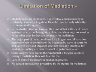  Mediation has its limitations. It is effective and useful only in
certain types of civil litigation. It can be resorted only when the
parties mutually agree.
 Parties to the litigation have set their mind that settlement means
a giving up a part of his rights or claim and showing a concession
to the other side. So they are not ready for mediation.
 The major part of the expenditure for a litigant would have been
incurred when he commences the litigation by ways of court fee
and lawyer’s fee and litigation does not seek any incentive for
mediation. So they are man reluctant to go for mediation.
 Some lawyers have fear in their mind that if the case is settled
through mediation, they will lose the fee.
 Lack of trained mediators in mediation process.
 No certain procedure is prescribed by the statute for mediation.
 