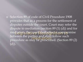  Selection 89 of code of Civil Procedure 1908
provides that as a process for the settlement of
disputes outside the court. Court may refer the
dispute to mediation (section 89 (1) (d)) and for
mediation, the court shall effect a compromise
between the parties and shall follow such
procedure as may be prescribed. (Section 89 (2)
(d)).
 