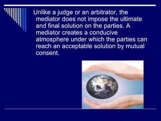 Unlike a judge or an arbitrator, the
mediator does not impose the ultimate
and final solution on the parties. A
mediator creates a conducive
atmosphere under which the parties can
reach an acceptable solution by mutual
consent.
 