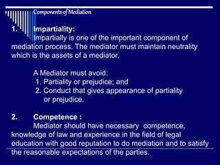 Componentsof Mediation
1. Impartiality:
Impartially is one of the important component of
mediation process. The mediator must maintain neutrality
which is the assets of a mediator.
A Mediator must avoid:
1. Partiality or prejudice; and
2. Conduct that gives appearance of partiality
or prejudice.
2. Competence :
Mediator should have necessary competence,
knowledge of law and experience in the field of legal
education with good reputation to do mediation and to satisfy
the reasonable expectations of the parties.
 