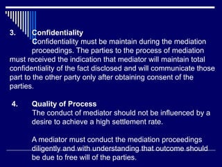 3. Confidentiality
Confidentiality must be maintain during the mediation
proceedings. The parties to the process of mediation
must received the indication that mediator will maintain total
confidentiality of the fact disclosed and will communicate those
part to the other party only after obtaining consent of the
parties.
4. Quality of Process
The conduct of mediator should not be influenced by a
desire to achieve a high settlement rate.
A mediator must conduct the mediation proceedings
diligently and with understanding that outcome should
be due to free will of the parties.
 