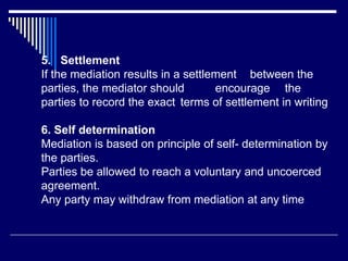 5. Settlement
If the mediation results in a settlement between the
parties, the mediator should encourage the
parties to record the exact terms of settlement in writing
6. Self determination
Mediation is based on principle of self- determination by
the parties.
Parties be allowed to reach a voluntary and uncoerced
agreement.
Any party may withdraw from mediation at any time.
 