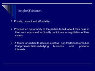 Benefits Of Mediation.
1 Private, prompt and affordable.
2 Provides an opportunity to the parties to talk about their case in
their own words and to directly participate in negotiation of their
claims.
3 A forum for parties to develop creative, non-traditional remedies
that promote their underlying business and personal
interests.
 