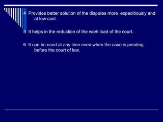 4 Provides better solution of the disputes more expeditiously and
at low cost .
5 It helps in the reduction of the work load of the court.
6 It can be used at any time even when the case is pending
before the court of law.
 