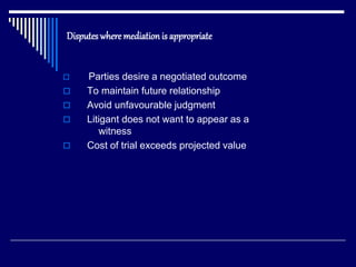 Disputes where mediation is appropriate
 Parties desire a negotiated outcome
 To maintain future relationship
 Avoid unfavourable judgment
 Litigant does not want to appear as a
witness
 Cost of trial exceeds projected value
 