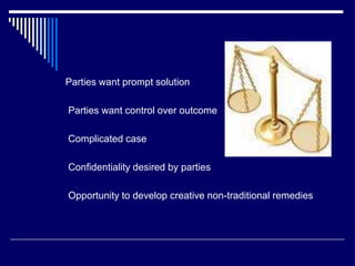 Parties want prompt solution
Parties want control over outcome
Complicated case
Confidentiality desired by parties
Opportunity to develop creative non-traditional remedies
 