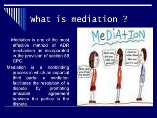 What is mediation ?
Mediation is one of the most
effective method of ADR
mechanism as incorporated
in the provision of section 89
CPC.
Mediation is a nonbinding
process in which an impartial
third party- a mediator-
facilitates the resolution of a
dispute by promoting
amicable agreement
between the parties to the
dispute.
 