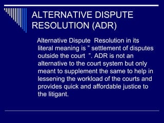 ALTERNATIVE DISPUTE
RESOLUTION (ADR)
Alternative Dispute Resolution in its
literal meaning is ” settlement of disputes
outside the court ”. ADR is not an
alternative to the court system but only
meant to supplement the same to help in
lessening the workload of the courts and
provides quick and affordable justice to
the litigant.
 