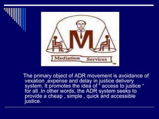 The primary object of ADR movement is avoidance of
vexation ,expense and delay in justice delivery
system. It promotes the idea of “ access to justice “
for all .In other words, the ADR system seeks to
provide a cheap , simple , quick and accessible
justice.
 