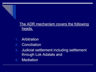 The ADR mechanism covers the following
heads.
1. Arbitration
2. Conciliation
3. Judicial settlement including settlement
through Lok Adalats and
4. Mediation
 
